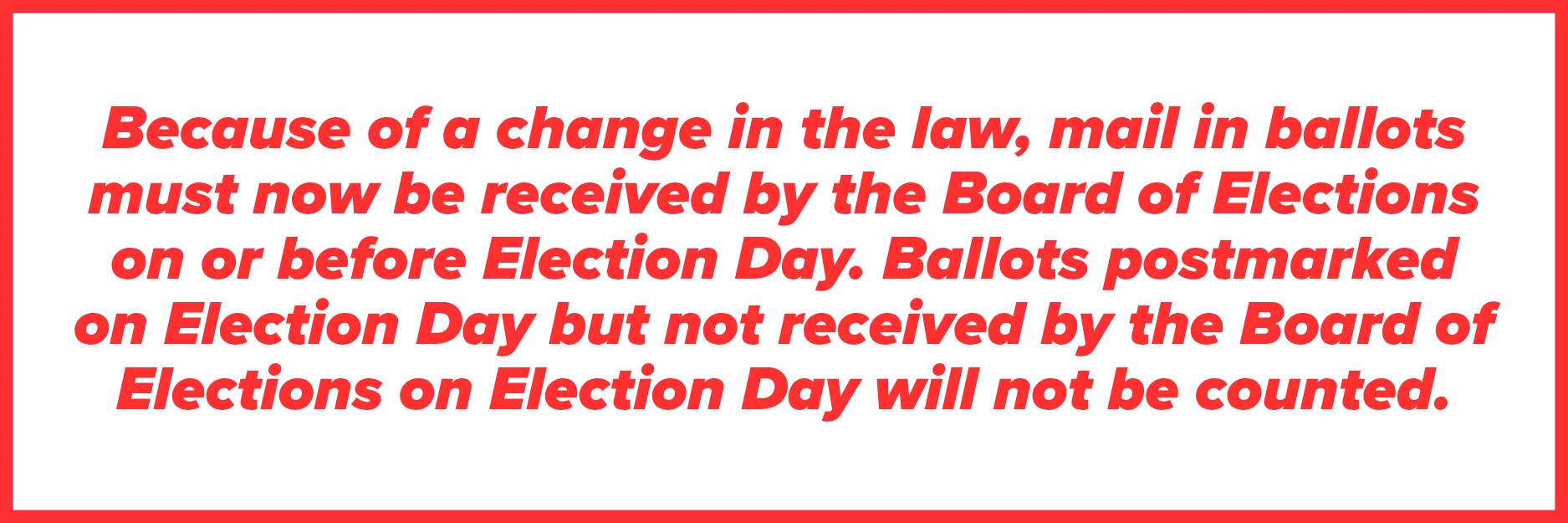 Graphic in red text that says "Because of a change in the law, mail in ballots must now be received by the Board of Elections on or before Election Day. Ballots post marked on Election Day but not received by the Board of Elections on Election Day will not be counted."